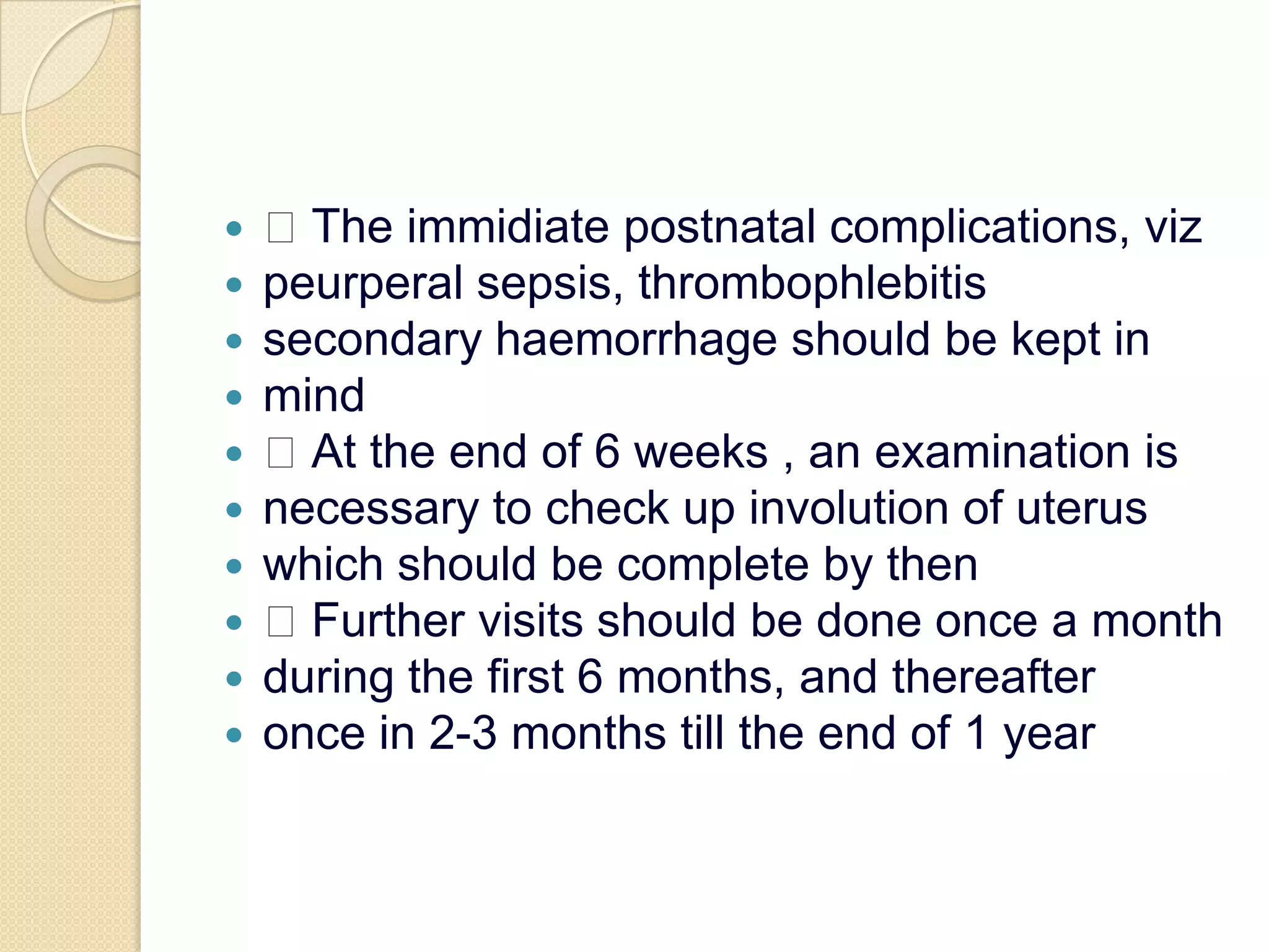  The immidiate postnatal complications, vizpeurperal sepsis, thrombophlebitissecondary haemorrhage should be kept inmind At the end of 6 weeks , an examination isnecessary to check up involution of uteruswhich should be complete by then Further visits should be done once a monthduring the first 6 months, and thereafteronce in 2-3 months till the end of 1 year