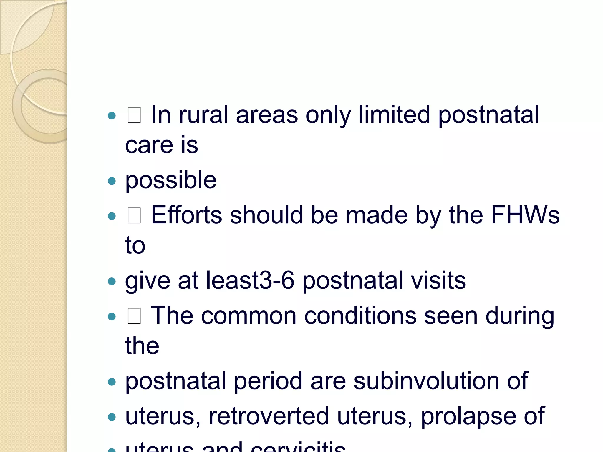  In rural areas only limited postnatal care ispossible Efforts should be made by the FHWs togive at least3-6 postnatal visits The common conditions seen during thepostnatal period are subinvolution ofuterus, retroverted uterus, prolapse ofuterus and cervicitis.