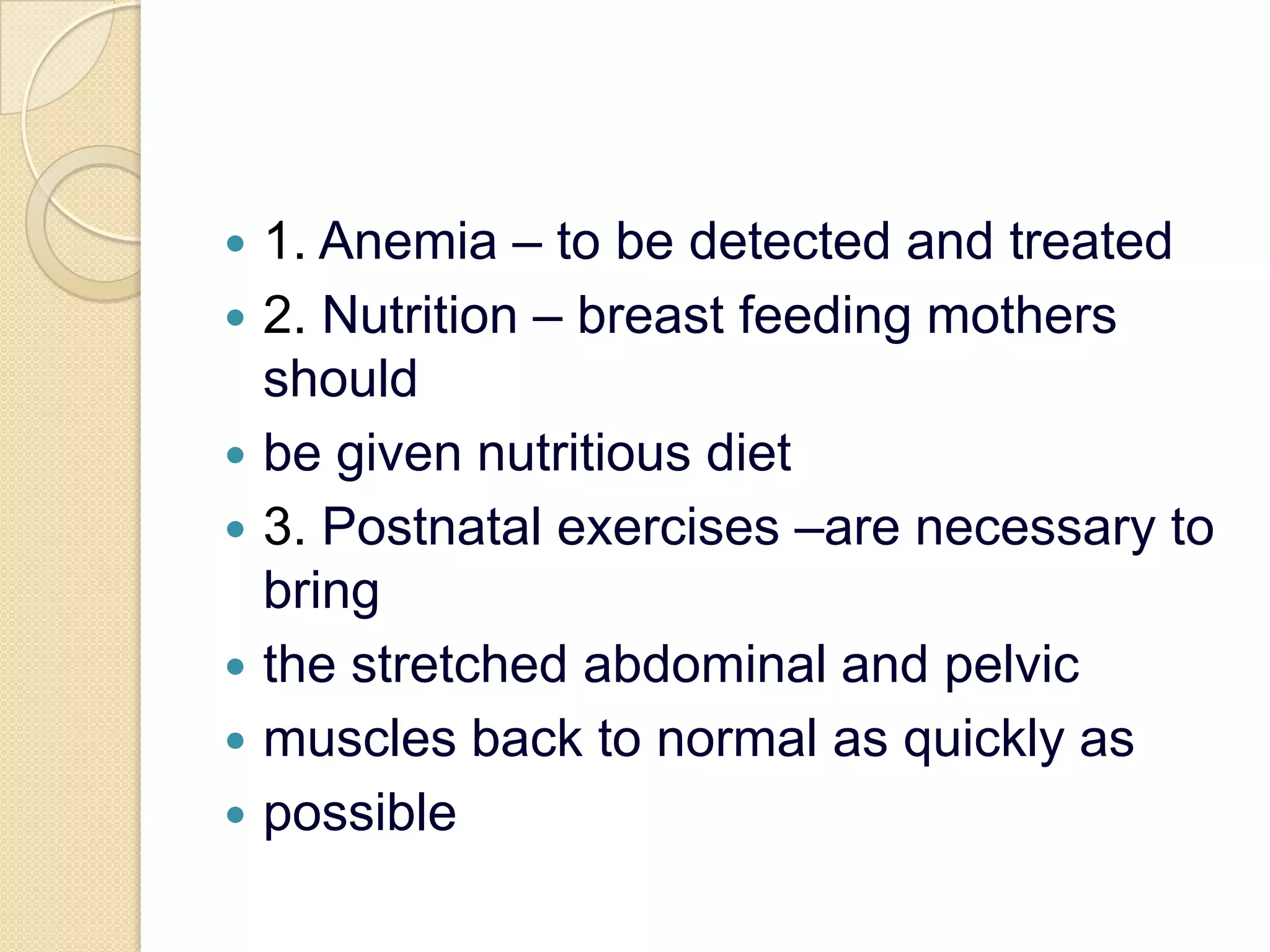 1. Anemia – to be detected and treated2. Nutrition – breast feeding mothers shouldbe given nutritious diet3. Postnatal exercises –are necessary to bringthe stretched abdominal and pelvicmuscles back to normal as quickly aspossible