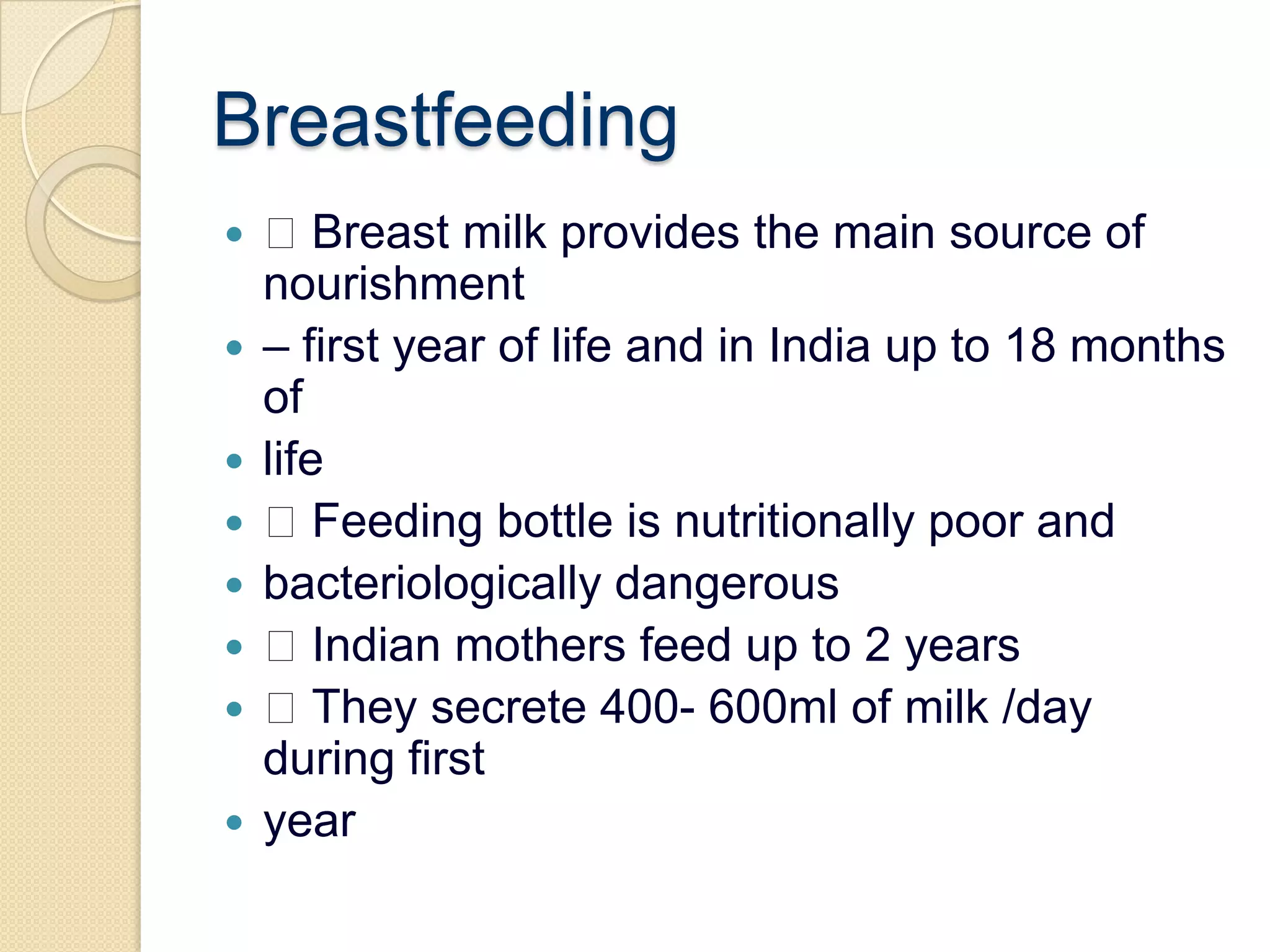 Breastfeeding Breast milk provides the main source of nourishment– first year of life and in India up to 18 months oflife Feeding bottle is nutritionally poor andbacteriologically dangerous Indian mothers feed up to 2 years They secrete 400- 600ml of milk /day during firstyear