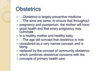Obstetrics Obstetrics is largely preventive medicine The aims are same, to ensure that throughoutpregnancy and puerperium, the mother will havegood health and that every pregnancy may culminatein a healthy mother and healthy baby The age old concept that obstetrics is nowconsidered as a very narrow concept, and is beingreplaced by the concept of community obstetricswhich combines obstetrical concerns with theconcepts of primary health care