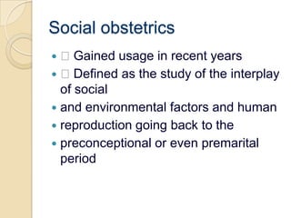 Social obstetrics Gained usage in recent years Defined as the study of the interplay of socialand environmental factors and humanreproduction going back to thepreconceptional or even premarital period