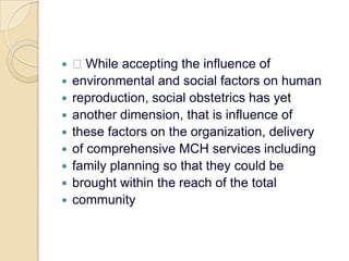  While accepting the influence ofenvironmental and social factors on humanreproduction, social obstetrics has yetanother dimension, that is influence ofthese factors on the organization, deliveryof comprehensive MCH services includingfamily planning so that they could bebrought within the reach of the totalcommunity