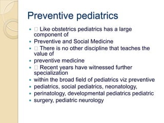 Preventive pediatrics Like obstetrics pediatrics has a large component ofPreventive and Social Medicine There is no other discipline that teaches the value ofpreventive medicine Recent years have witnessed further specializationwithin the broad field of pediatricsviz preventivepediatrics, social pediatrics, neonatology,perinatology, developmental pediatricspediatricsurgery, pediatric neurology