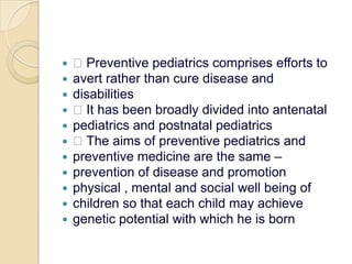  Preventive pediatrics comprises efforts toavert rather than cure disease anddisabilities It has been broadly divided into antenatalpediatrics and postnatal pediatrics The aims of preventive pediatrics andpreventive medicine are the same –prevention of disease and promotionphysical , mental and social well being ofchildren so that each child may achievegenetic potential with which he is born
