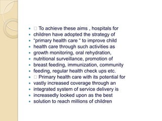  To achieve these aims , hospitals forchildren have adopted the strategy of“primary health care “ to improve childhealth care through such activities asgrowth monitoring, oral rehydration,nutritional surveillance, promotion ofbreast feeding, immunization, communityfeeding, regular health check ups etc. Primary health care with its potential forvastly increased coverage through anintegrated system of service delivery isincreasedly looked upon as the bestsolution to reach millions of children