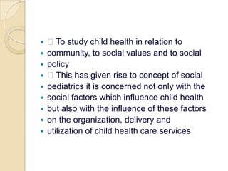  To study child health in relation tocommunity, to social values and to socialpolicy This has given rise to concept of socialpediatrics it is concerned not only with thesocial factors which influence child healthbut also with the influence of these factorson the organization, delivery andutilization of child health care services