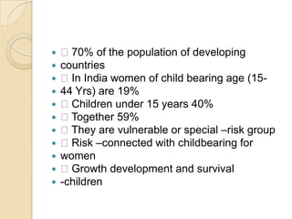  70% of the population of developingcountries In India women of child bearing age (15-44 Yrs) are 19% Children under 15 years 40% Together 59% They are vulnerable or special –risk group Risk –connected with childbearing forwomen Growth development and survival-children