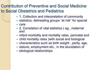 Contribution of Preventive and Social Medicineto Social Obstetrics and Pediatrics1. Collection and interpretation of communitystatistics, delineating groups “at risk” for specialcare2. Correlation of vital statistics ( eg., maternal andinfant morbidity and mortality rates, perinatal andchild mortality rates )with social and biologicalcharacteristics such as birth weight , parity, age,stature, employment etc., in the elucidation ofetiological relationships