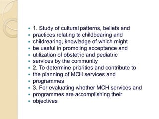 1. Study of cultural patterns, beliefs andpractices relating to childbearing andchildrearing, knowledge of which mightbe useful in promoting acceptance andutilization of obstetric and pediatricservices by the community2. To determine priorities and contribute tothe planning of MCH services andprogrammes3. For evaluating whether MCH services andprogrammes are accomplishing theirobjectives