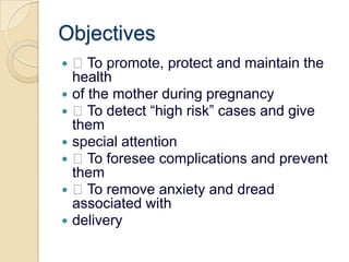 Objectives To promote, protect and maintain the healthof the mother during pregnancy To detect “high risk” cases and give themspecial attention To foresee complications and prevent them To remove anxiety and dread associated withdelivery