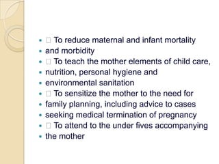  To reduce maternal and infant mortalityand morbidity To teach the mother elements of child care,nutrition, personal hygiene andenvironmental sanitation To sensitize the mother to the need forfamily planning, including advice to casesseeking medical termination of pregnancy To attend to the under fives accompanyingthe mother