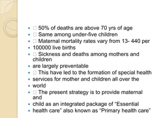  50% of deaths are above 70 yrs of age Same among under-five children Maternal mortality rates vary from 13- 440 per100000 live births Sickness and deaths among mothers and childrenare largely preventable This have led to the formation of special healthservices for mother and children all over theworld The present strategy is to provide maternal andchild as an integrated package of “Essentialhealth care” also known as “Primary health care”
