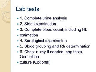 Lab tests1. Complete urine analysis2. Stool examination3. Complete blood count, including Hbestimation4. Serological examination5. Blood grouping and Rh determination6. Chest x- ray if needed, pap tests, Gonorrheaculture (Optional)