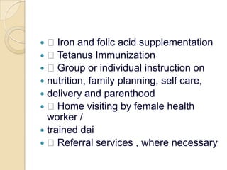  Iron and folic acid supplementation Tetanus Immunization Group or individual instruction onnutrition, family planning, self care,delivery and parenthood Home visiting by female health worker /trained dai Referral services , where necessary