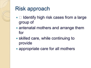 Risk approach Identify high risk cases from a large group ofantenatal mothers and arrange them forskilled care, while continuing to provideappropriate care for all mothers