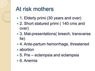 At risk mothers1. Elderly primi (30 years and over)2. Short statured primi ( 140 cms and over)3. Mal-presentations( breech, transverse lie)4. Ante-partum hemorrhage, threatenedabortion5. Pre – eclampsia and eclampsia6. Anemia