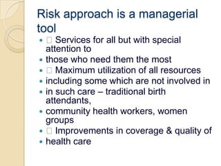 Risk approach is a managerial tool Services for all but with special attention tothose who need them the most Maximum utilization of all resourcesincluding some which are not involved inin such care – traditional birth attendants,community health workers, women groups Improvements in coverage & quality ofhealth care