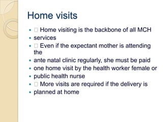 Home visits Home visiting is the backbone of all MCHservices Even if the expectant mother is attending theante natal clinic regularly, she must be paidone home visit by the health worker female orpublic health nurse More visits are required if the delivery isplanned at home