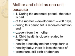 Mother and child as one unit- because1. During the antenatal period , the fetus is partof the mother – development – 280 days,during this period fetus receives nutrition andoxygen from the mother2. Child health is closely related to maternalhealth; a healthy mother brings forth ahealthy baby; there is less chances ofpremature, still birth or abortion