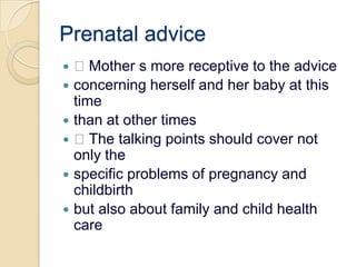 Prenatal advice Mother s more receptive to the adviceconcerning herself and her baby at this timethan at other times The talking points should cover not only thespecific problems of pregnancy and childbirthbut also about family and child health care