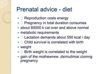 Prenatal advice - diet Reproduction costs energy Pregnancy in total duration consumesabout 60000 k cal over and above normalmetabolic requirements Lactation demands about 550 kcal / day Child survival is correlated with birthweight Birth weight is correlated to the weightgain of the mothewrww .dsimuilimar.ciomng pregnancy