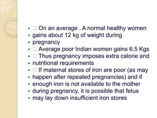  On an average . A normal healthy womengains about 12 kg of weight duringpregnancy Average poor Indian women gains 6.5 Kgs Thus pregnancy imposes extra calorie andnutritional requirements If maternal stores of iron are poor (as mayhappen after repeated pregnancies) and ifenough iron is not available to the motherduring pregnancy, it is possible that fetusmay lay down insufficient iron stores