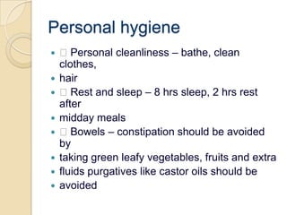 Personal hygiene Personal cleanliness – bathe, clean clothes,hair Rest and sleep – 8 hrs sleep, 2 hrs rest aftermidday meals Bowels – constipation should be avoided bytaking green leafy vegetables, fruits and extrafluids purgatives like castor oils should beavoided