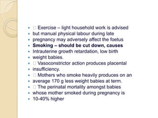  Exercise – light household work is advisedbut manual physical labour during latepregnancy may adversely affect the foetusSmoking – should be cut down, causesIntrauterine growth retardation, low birthweight babies. Vasoconstrictor action produces placentalinsufficiency. Mothers who smoke heavily produces on anaverage 170 g less weight babies at term. The perinatal mortality amongst babieswhose mother smoked during pregnancy is10-40% higher