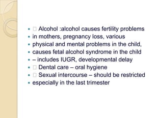  Alcohol :alcohol causes fertility problemsin mothers, pregnancy loss, variousphysical and mental problems in the child,causes fetal alcohol syndrome in the child– includes IUGR, developmental delay Dental care – oral hygiene Sexual intercourse – should be restrictedespecially in the last trimester