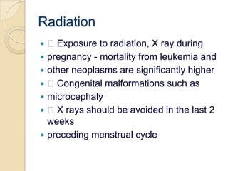 Radiation Exposure to radiation, X ray duringpregnancy - mortality from leukemia andother neoplasms are significantly higher Congenital malformations such asmicrocephaly X rays should be avoided in the last 2 weekspreceding menstrual cycle