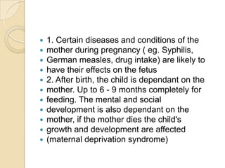 1. Certain diseases and conditions of themother during pregnancy ( eg. Syphilis,German measles, drug intake) are likely tohave their effects on the fetus2. After birth, the child is dependant on themother. Up to 6 - 9 months completely forfeeding. The mental and socialdevelopment is also dependant on themother, if the mother dies the child'sgrowth and development are affected(maternal deprivation syndrome)