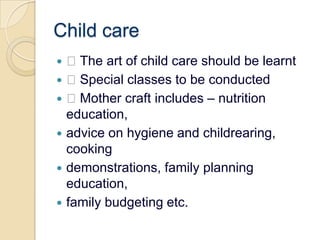 Child care The art of child care should be learnt Special classes to be conducted Mother craft includes – nutrition education,advice on hygiene and childrearing, cookingdemonstrations, family planning education,family budgeting etc.