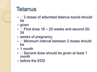 Tetanus 2 doses of adsorbed tetanus toxoid should begiven First dose 16 – 20 weeks and second 20-24weeks of pregnancy Minimum interval between 2 doses should be1 month Second dose should be given at least 1 monthbefore the EDD