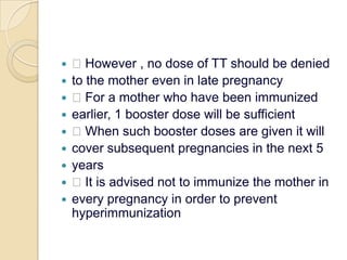  However , no dose of TT should be deniedto the mother even in late pregnancy For a mother who have been immunizedearlier, 1 booster dose will be sufficient When such booster doses are given it willcover subsequent pregnancies in the next 5years It is advised not to immunize the mother inevery pregnancy in order to prevent hyperimmunization