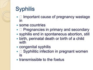 Syphilis Important cause of pregnancy wastage insome countries Pregnancies in primary and secondarysyphilis end in spontaneous abortion, stillbirth, perinatal death or birth of a child withcongenital syphilis Syphilitic infection in pregnant women istransmissible to the foetus