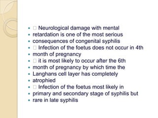  Neurological damage with mentalretardation is one of the most seriousconsequences of congenital syphilis Infection of the foetus does not occur in 4thmonth of pregnancy it is most likely to occur after the 6thmonth of pregnancy by which time theLanghans cell layer has completelyatrophied Infection of the foetus most likely inprimary and secondary stage of syphilis butrare in late syphilis