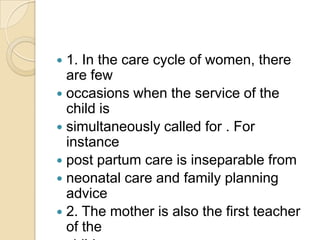 1. In the care cycle of women, there are fewoccasions when the service of the child issimultaneously called for . For instancepost partum care is inseparable fromneonatal care and family planning advice2. The mother is also the first teacher of thechild