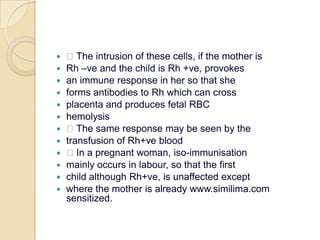  The intrusion of these cells, if the mother isRh –ve and the child is Rh +ve, provokesan immune response in her so that sheforms antibodies to Rh which can crossplacenta and produces fetal RBChemolysis The same response may be seen by thetransfusion of Rh+ve blood In a pregnant woman, iso-immunisationmainly occurs in labour, so that the firstchild although Rh+ve, is unaffected exceptwhere the mother is already www.similima.com sensitized.