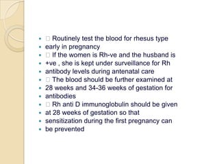  Routinely test the blood for rhesus typeearly in pregnancy If the women is Rh-ve and the husband is+ve , she is kept under surveillance for Rhantibody levels during antenatal care The blood should be further examined at28 weeks and 34-36 weeks of gestation forantibodies Rh anti D immunoglobulin should be givenat 28 weeks of gestation so thatsensitization during the first pregnancy canbe prevented