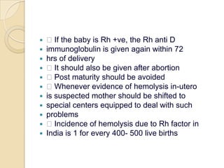  If the baby is Rh +ve, the Rh anti Dimmunoglobulin is given again within 72hrs of delivery It should also be given after abortion Post maturity should be avoided Whenever evidence of hemolysis in-uterois suspected mother should be shifted tospecial centers equipped to deal with suchproblems Incidence of hemolysis due to Rh factor inIndia is 1 for every 400- 500 live births