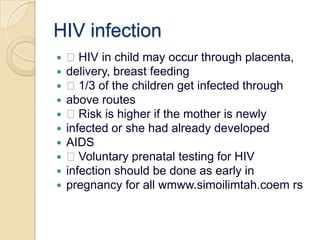 HIV infection HIV in child may occur through placenta,delivery, breast feeding 1/3 of the children get infected throughabove routes Risk is higher if the mother is newlyinfected or she had already developedAIDS Voluntary prenatal testing for HIVinfection should be done as early inpregnancy for all wmww.simoilimtah.coemrs