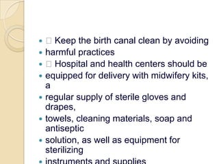  Keep the birth canal clean by avoidingharmful practices Hospital and health centers should beequipped for delivery with midwifery kits, aregular supply of sterile gloves and drapes,towels, cleaning materials, soap and antisepticsolution, as well as equipment for sterilizinginstruments and supplies