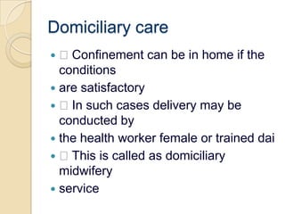 Domiciliary care Confinement can be in home if the conditionsare satisfactory In such cases delivery may be conducted bythe health worker female or trained dai This is called as domiciliary midwiferyservice