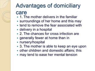 Advantages of domiciliary care1. The mother delivers in the familiarsurroundings of her home and this maytend to remove the fear associated withdelivery in a hospital2. The chances for cross infection aregenerally fewer at home than innursery/hospital3. The mother is able to keep an eye uponother children and domestic affairs; thismay tend to ease her mental tension