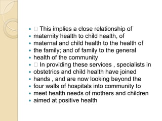 This implies a close relationship ofmaternity health to child health, ofmaternal and child health to the health ofthe family; and of family to the generalhealth of the community In providing these services , specialists inobstetrics and child health have joinedhands , and are now looking beyond thefour walls of hospitals into community tomeet health needs of mothers and childrenaimed at positive health