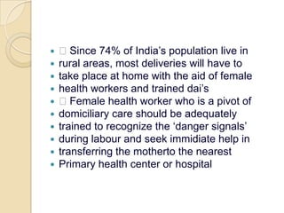  Since 74% of India’s population live inrural areas, most deliveries will have totake place at home with the aid of femalehealth workers and trained dai’s Female health worker who is a pivot ofdomiciliary care should be adequatelytrained to recognize the ‘danger signals’during labour and seek immidiate help intransferring the motherto the nearestPrimary health center or hospital