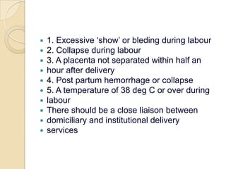 1. Excessive ‘show’ or bleding during labour2. Collapse during labour3. A placenta not separated within half anhour after delivery4. Post partum hemorrhage or collapse5. A temperature of 38 deg C or over duringlabourThere should be a close liaison betweendomiciliary and institutional deliveryservices