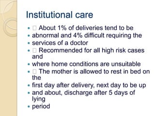 Institutional care About 1% of deliveries tend to beabnormal and 4% difficult requiring theservices of a doctor Recommended for all high risk cases andwhere home conditions are unsuitable The mother is allowed to rest in bed on thefirst day after delivery, next day to be upand about, discharge after 5 days of lyingperiod