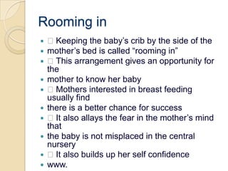 Rooming in Keeping the baby’s crib by the side of themother’s bed is called “rooming in” This arrangement gives an opportunity for themother to know her baby Mothers interested in breast feeding usually findthere is a better chance for success It also allays the fear in the mother’s mind thatthe baby is not misplaced in the central nursery It also builds up her self confidencewww.